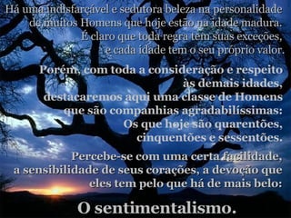 Há uma indisfarçável e sedutora beleza na personalidade  de muitos Homens que hoje estão na idade madura.  É claro que toda regra tem suas exceções,  e cada idade tem o seu próprio valor . Porém, com toda a consideração e respeito  às demais idades,  destacaremos aqui uma classe de Homens  que são companhias agradabilíssimas:  Os que hoje são quarentões,  cinquentões e sessentões.  Percebe-se com uma certa facilidade,  a sensibilidade de seus corações, a devoção que  eles tem pelo que há de mais belo:  O sentimentalismo. 
