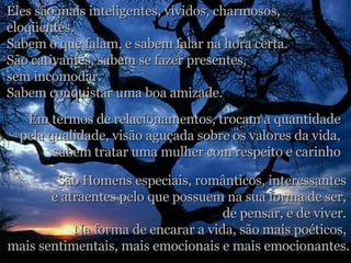 Eles são mais inteligentes, vividos, charmosos,  eloqüentes.  Sabem o que falam, e sabem falar na hora certa.  São cativantes, sabem se fazer presentes,  sem incomodar.  Sabem conquistar uma boa amizade.  Em termos de relacionamentos, trocam a quantidade  pela qualidade, visão aguçada sobre os valores da vida,  sabem tratar uma mulher com respeito e carinho . São Homens especiais, românticos, interessantes  e atraentes pelo que possuem na sua forma de ser,  de pensar, e de viver.  Na forma de encarar a vida, são mais poéticos,  mais sentimentais, mais emocionais e mais emocionantes. 
