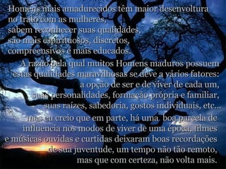 Homens mais amadurecidos têm maior desenvoltura  no trato com as mulheres,  sabem reconhecer suas qualidades,  são mais espirituosos, discretos,  compreensivos e mais educados. A razão pela qual muitos Homens maduros possuem  estas qualidades maravilhosas se deve a vários fatores:  a opção de ser e de viver de cada um,  suas personalidades, formação própria e familiar,  suas raízes, sabedoria, gostos individuais, etc... mas eu creio que em parte, há uma  boa parcela de  influencia nos modos de viver de uma época, filmes  e músicas ouvidas e curtidas deixaram boas recordações  de sua juventude, um tempo não tão remoto,  mas que com certeza, não volta mais.  