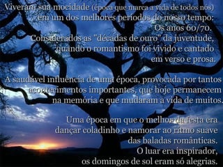 Viveram sua mocidade  (época que marca a vida de todos nós)   em um dos melhores períodos do nosso tempo:  Os anos 60/70.   Considerados as "décadas de ouro" da juventude,  quando o romantismo foi vivido e cantado  em verso e prosa. A saudável influência de uma época, provocada por tantos  acontecimentos importantes, que hoje permanecem  na memória e que mudaram a vida de muitos. Uma época em que o melhor da festa era  dançar coladinho e namorar ao ritmo suave  das baladas românticas.  O luar era inspirador,  os domingos de sol eram só alegrias.  