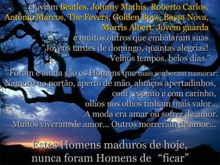 Ouviam  Beatles ,  Johnny Mathis ,  Roberto Carlos ,  Antônio Marcos ,  The Fevers, Golden   Boys, Bossa Nova ,  Morris Albert ,  Jovem guarda   e muitos outros que embalaram suas  "Jovens tardes de domingo, quantas alegrias!  Velhos tempos, belos dias." Foram e ainda são os Homens que  mais souberam namorar: Namoro no portão, aperto de mão, abraços apertadinhos,  com respeito e com carinho,  olhos nos olhos tinham mais valor... A moda era amar ou sofrer de amor. Muitos viveram de amor... Outros morreram de amor...  Estes Homens maduros de hoje,  nunca foram Homens de “ ficar” 