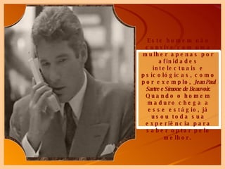 Este homem não convive com uma mulher apenas por afinidades intelectuais e psicológicas, como por exemplo,  Jean Paul Sartre e Simone de Beauvoir . Quando o homem maduro chega a esse estágio, já usou toda sua experiência para saber optar pelo melhor.   