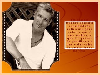 Um homem maduro adquiriu sensibilidade suficiente para saber o que é uma mulher, o que é o prazer de partilhar e o que é dar valor às coisas boas da vida. 