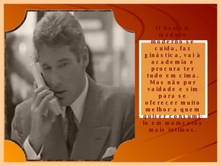 O homem maduro moderno se cuida, faz ginástica, vai à academia e procura ter tudo em cima. Mas não por vaidade e sim para se oferecer muito melhor a quem quiser consumi-lo em momentos mais íntimos. 