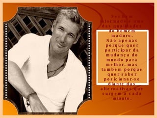 Ser bem informado é uma das qualidades do homem maduro. Não apenas porque quer participar da mudança do mundo para melhor, mas também porque quer saber posicionar-se diante das alternativas que surgem a cada minuto. 