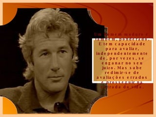 Um homem maduro é, também, ponderado. E tem capacidade para avaliar, independentemente de, por vezes, se enganar no seu juízo. Mas sabe redimir-se de avaliações errados e prosseguir na estrada da vida. 