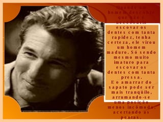 Quando um homem descobre que não é necessário escovar os dentes com tanta rapidez, tenha certeza, ele virou um homem maduro. Só sendo mesmo muito imaturo para escovar os dentes com tanta pressa. E o amarrar do sapato pode ser mais tranqüilo, arrumando-se uma posição menos incômoda, acertando as pontas.   