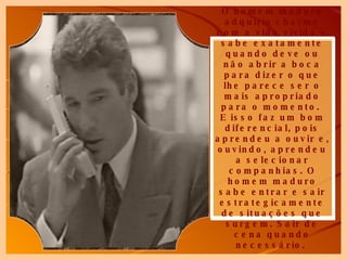O homem maduro adquiriu charme com a vida vivida e sabe exatamente quando deve ou não abrir a boca para dizer o que lhe parece ser o mais apropriado para o momento.  E isso faz um bom diferencial, pois aprendeu a ouvir e, ouvindo, aprendeu a selecionar companhias. O homem maduro sabe entrar e sair estrategicamente de situações que surgem. Sair de cena quando necessário.   