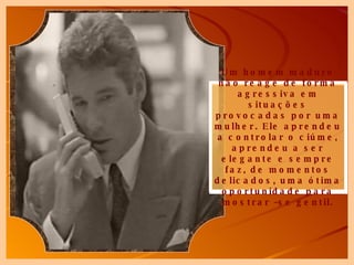 Um homem maduro não reage de forma agressiva em situações provocadas por uma mulher. Ele aprendeu a controlar o ciúme, aprendeu a ser elegante e sempre faz, de momentos delicados, uma ótima oportunidade para mostrar –se gentil. 