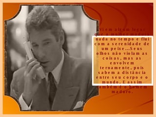 Vi em algum lugar que a mulher madura nada no tempo e flui com a serenidade de um peixe...Seus olhos não violam as coisas, mas as envolvem ternamente, pois sabem a distância entre seu corpo e o mundo. E assim também é o homem maduro. 