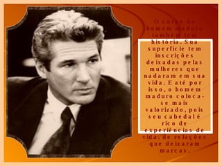 O corpo do homem maduro também tem história. Sua superfície tem inscrições deixadas pelas mulheres que nadaram em sua vida. E até por isso, o homem maduro coloca-se mais valorizado, pois seu cabedal é rico de experiências de vida, de relações que deixaram marcas. 