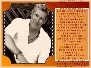 Porém, não faz idéia das armas que possui, justamente por assim ser. A mulher que conseguir entender e fazer desabrochar o homem maduro, terá ao seu lado um companheiro de todas as horas, um apaixonado romântico, um amante paciente e eficiente, um amigo, um confidente, um homem cheio de surpresas, que pode chorar junto de um filme triste, como pode   assumir a culpa por uma decisão (dela) errada. ... 
