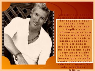 A mulher que souber cativar esse homem, dar espaço a seus sonhos, seus devaneios, ser sua cúmplice sem cobranças, mas sem rédeas muito soltas (porque ele sente o mínimo abandono), terá um homem pronto para o amor. Um homem que sabe como amar e sabe se fazer amar. Um homem que se pode contar, que se pode admirar e manter ao lado, orgulhosa e feliz. ... 