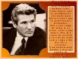Mas o homem maduro não é só isso. O homem maduro sabe, como nunca, que as preliminares são muito mais interessantes que as penetrações profundas. Não sente culpa de nada. E, se sente, sofre como nunca. Mas já é capaz de assistir à sessão da tarde sem a culpa a lhe desviar a atenção. É um homem mais bonito, e isso na opinião de mulheres de todas as idades.   