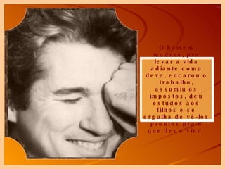O homem maduro, pra levar a vida adiante como deve, encarou o trabalho, assumiu os impostos, deu estudos aos filhos e se orgulha de vê-los prontos pra o que der e vier.  