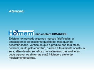 não contém   CIMANCOL .  Existem no mercado algumas marcas falsificadas, a embalagem é de excelente qualidade, mas quando desembrulhado, verifica-se que o produto não fará efeito nenhum, muito pelo contrário, o efeito é totalmente oposto, ou seja, além de não ser eficaz no tratamento das mulheres, pode agravar os sintomas e até inibindo o efeito do medicamento correto. Atenção: 
