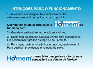 1  - Ao abrir a embalagem, faça uma cara neutra:  não se mostre muito empolgada com o produto.  Quando fica muito seguro de si, o  não funciona bem. 2  - Guarde-o em local seguro e sob seus olhos.  3  - Deixe fora do alcance daquela vizinha loira e sorridente.  Ela poderá fazer grande estrago no seu produto. 4 - Para ligar, basta uns beijinhos no pescoço pela manhã. Para desligar, providencie uma noite de sexo. dorme feito uma pedra e não diz nem boa noite  (falta de educação é um defeito de fábrica).  INTRUÇÕES PARA O FUNCIONAMENTO 
