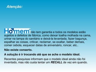 não tem garantia e todos os modelos estão sujeitos a defeitos de fábrica, como deixar toalha molhada na cama, urinar na tampa do sanitário e deixá-la levantada, fazer bagunça, espalhar as coisas, criticar, reclamar, se exaltar, beber demais, comer cebola, esquecer datas de aniversário, roncar, etc..  Não existe conserto.   A solução é ir trocando até que se ache o modelo ideal.  Recentes pesquisas informam que o modelo ideal ainda não foi inventado, mas não custa tentar um  RECALL  de vez em quando. Atenção: 