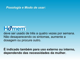 deve ser usado de três a quatro vezes por semana.  Não desaparecendo os sintomas, aumente a dosagem ou procure outro.  É indicado também para uso externo ou interno, dependendo das necessidades da mulher.   Posologia e Modo de usar: 