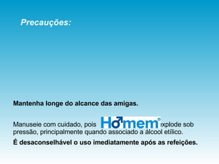 Mantenha longe do alcance das amigas. Manuseie com cuidado, pois  explode sob pressão, principalmente quando associado a álcool etílico.  É desaconselhável o uso imediatamente após as refeições. Precauções: 