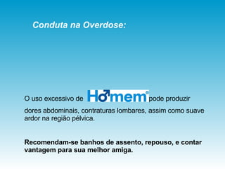O uso excessivo de  pode produzir dores abdominais, contraturas lombares, assim como suave ardor na região pélvica.  Recomendam-se banhos de assento, repouso, e contar vantagem para sua melhor amiga. Conduta na Overdose: 