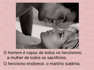 O homem é capaz de todos os heroísmos;
a mulher de todos os sacrifícios.
O heroísmo enobrece, o martírio sublima.
 