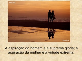 A aspiração do homem é a suprema glória; a
aspiração da mulher é a virtude extrema.
 