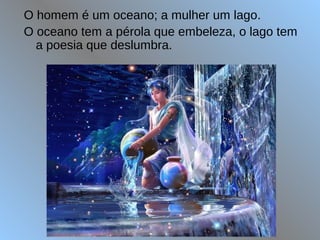 O homem é um oceano; a mulher um lago.
O oceano tem a pérola que embeleza, o lago tem
a poesia que deslumbra.
 