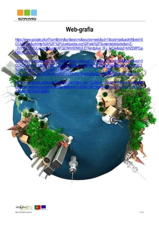 IMP.EPAMG.045-01 11/11
Web-grafia
https://www.google.pt/url?sa=t&rct=j&q=&esrc=s&source=web&cd=1&cad=rja&uact=8&ved=0
CCAQFjAA&url=http%3A%2F%2Fpt.wikipedia.org%2Fwiki%2FSustentabilidade&ei=Z-
_0VPKvLYG6ULa2gtgG&usg=AFQjCNHrX0NKULE7Ajndg4ue_W-i_IwCjw&sig2=kHZD8PCyj-
DBbXs_GyC-uQ
https://www.google.pt/url?sa=t&rct=j&q=&esrc=s&source=web&cd=1&cad=rja&uact=8&ved=0
CCAQFjAA&url=http%3A%2F%2Fpt.wikipedia.org%2Fwiki%2FSustentabilidade_econ%25C3
%25B3mica&ei=he_0VJGbPITvUM7wg-
AC&usg=AFQjCNFC9qNs04mdRGYY5YYn9hL8kJr0Jg&sig2=vv3WNxCgzyfkNc6zhQLd1A
https://www.google.pt/search?newwindow=1&es_sm=122&biw=1366&bih=667&q=sustentabili
dade+economica+social+e+ambiental&revid=1269421953&sa=X&ei=he_0VJGbPITvUM7wg-
AC&ved=0CGsQ1QIoBA
 