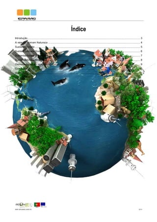IMP.EPAMG.045-01 2/11
Índice
Introdução.............................................................................................................................................. 3
A relação Homem Natureza .................................................................................................................... 4
Sustentabilidade ..................................................................................................................................... 5
Sustentabilidade Social ........................................................................................................................... 6
Sustentabilidade Económica.................................................................................................................... 7
Sustentabilidade Ambiental ..................................................................................................................... 8
Consequências da relação não sustentável .............................................................................................. 9
Conclusão.............................................................................................................................................10
Web-grafia ............................................................................................................................................11
 