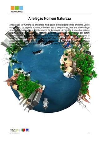 IMP.EPAMG.045-01 4/11
A relação Homem Natureza
A relação do ser humano e o ambiente é muito pouco favorável para o meio ambiente. Desde
o surgimento da espécie humana, o homem está a degradar-se, pois em primeiro lugar
através das queimadas e depois avanço da tecnologia. A indústria é uma das maiores
responsáveis pela degradação ambiental pois não respeitadas as florestas por serem
aniquiladas para serem utilizadas para a construção de zonas industriais ou para a
comercialização da própria madeira.Eo resultado disso é o lançamento de gases que poluem
o meio ambiente como o enxofre que gera a chamada chuva ácida que porsi só causa danos
nas plantações como nas florestas e também de forma indirecta ao homem, que consome
alimentos envenenados.
 