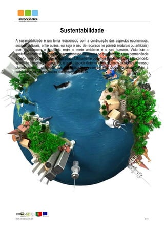 IMP.EPAMG.045-01 5/11
Sustentabilidade
A sustentabilidade é um tema relacionado com a continuação dos aspectos económicos,
sociais, culturais, entre outros, ou seja o uso de recursos no planeta (naturais ou artificiais)
que prejudiquem o equilíbrio entre o meio ambiente e o ser humano. Visto isto a
sustentabilidade é a condição de um processoou sistema no qual permite a sua permanência
a certo nível, por um determinado prazo Ultimamente podemos considerar que este conceito
tornou-se um principio, segundo o qual o uso de determinados recursos existentes no nosso
planeta para a satisfação das necessidades presentes não podendo comprometer a
satisfação das necessidades das gerações futuras.
 
