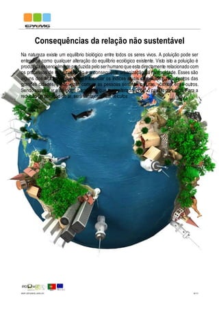 IMP.EPAMG.045-01 9/11
Consequências da relação não sustentável
Na natureza existe um equilíbrio biológico entre todos os seres vivos. A poluição pode ser
entendida como qualquer alteração do equilíbrio ecológico existente. Visto isto a poluição é
produzida essencialmente produzida pelo serhumano que esta directamente relacionado com
os processos de industrialização e a consequente urbanização da humanidade. Esses são
alguns dos factores que podem influenciar os índices atuais de poluição. Nos centros das
grandes cidades, é por vezes comum as pessoas sentirem tonturas, vómitos, entre outros.
Sendo assim o ar e de longe o ambiente que mais alterado é com o passar do tempo. Para a
redução da poluição do ar, será vantajoso usar veículos
 