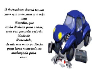 A Pretendente deverá ter um carro que ande, nem que seja uma  Brasília, que tenha dinheiro para o táxi, uma vez que pela própria idade do  Pretendido, ele não tem mais paciência para levar namorada de madrugada para  casa.  * * 