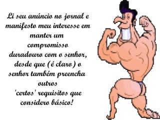 Li seu anúncio no jornal e manifesto meu interesse em manter um  compromisso duradouro com o senhor, desde que (é claro) o senhor também preencha  outros 'certos' requisitos que considero básico!  
