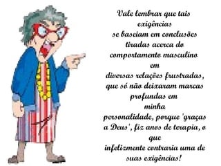 Vale lembrar que tais  exigências se baseiam em conclusões tiradas acerca do comportamento masculino  em diversas relações frustradas, que só não deixaram marcas profundas em  minha personalidade, porque 'graças a Deus', fiz anos de terapia, o que infelizmente contraria uma de suas exigências!  