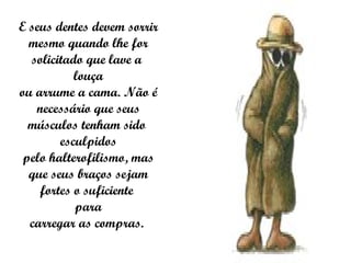 E seus dentes devem sorrir mesmo quando lhe for solicitado que lave a  louça ou arrume a cama. Não é necessário que seus músculos tenham sido  esculpidos pelo halterofilismo, mas que seus braços sejam fortes o suficiente  para carregar as compras.  
