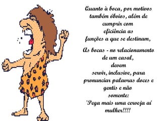 Quanto à boca, por motivos também óbvios, além de cumprir com  eficiência as funções a que se destinam,  As bocas - no relacionamento de um casal,  devem servir, inclusive, para pronunciar palavras doces e gentis e não  somente: 'Pega mais uma cerveja aí mulher!!!!  