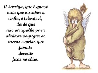 A barriga, que é quase certo que o senhor a tenha, é tolerável,  desde que não atrapalhe para abaixar ao pegar as cuecas e meias que jamais  deverão ficar no chão.  