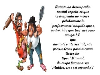 Quanto ao desempenho sexual espera-se que corresponda ao menos  polidamente à 'performance' daquilo que o senhor 'diz que faz' aos seus amigos! E  que durante o ato sexual, não precise levar para a cama livros do  tipo: 'Manual do corpo humano' ou 'Mulher, esse ser estranho'!  