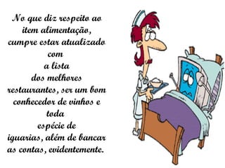 No que diz respeito ao item alimentação, cumpre estar atualizado com  a lista dos melhores restaurantes, ser um bom conhecedor de vinhos e toda  espécie de iguarias, além de bancar as contas, evidentemente.  