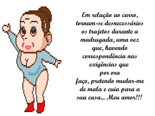 Em relação ao carro, tornam-se desnecessários os trajetos durante a madrugada, uma vez que, havendo correspondência nas exigências que  por ora faço, pretendo mudar-me de mala e cuia para a sua casa... Meu amor!!!   