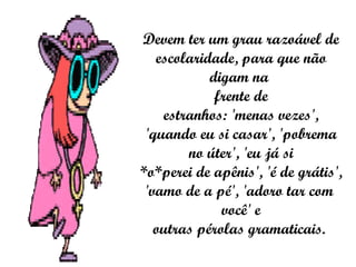 Devem ter um grau razoável de escolaridade, para que não digam na  frente de estranhos: 'menas vezes', 'quando eu si casar', 'pobrema no úter', 'eu já si *o*perei de apênis', 'é de grátis', 'vamo de a pé', 'adoro tar com  você' e outras pérolas gramaticais.  