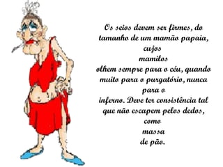 Os seios devem ser firmes, do tamanho de um mamão papaia, cujos  mamilos olhem sempre para o céu, quando muito para o purgatório, nunca para o inferno. Deve ter consistência tal que não escapem pelos dedos, como  massa de pão.  