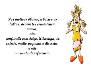 Por motivos óbvios, a boca e os lábios, devem ter consistência macia,  não confundir com beiço. A barriga, se existir, muito pequena e discreta,  e não um ponto de referência.  