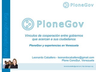 http://plonegov.org




                      Vínculos de cooperación entre gobiernos
                           que acercan a sus ciudadanos
                        PloneGov y experiencias en Venezuela



                          Leonardo Caballero - leonardocaballero@gmail.com
                                                  Plone ConoSur, Venezuela

                                                  leonardocaballer@gmail.com | http://plonegov.org
 