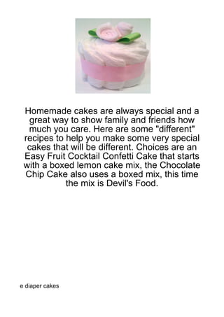 Homemade cakes are always special and a
   great way to show family and friends how
  much you care. Here are some "different"
 recipes to help you make some very special
  cakes that will be different. Choices are an
 Easy Fruit Cocktail Confetti Cake that starts
 with a boxed lemon cake mix, the Chocolate
 Chip Cake also uses a boxed mix, this time
            the mix is Devil's Food.




e diaper cakes
 