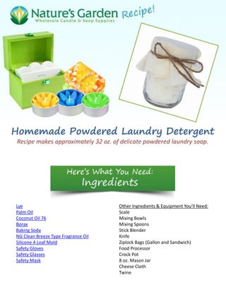Homemade Powdered Laundry Detergent
Recipe makes approximately 32 oz. of delicate powdered laundry soap.
Lye
Palm Oil
Coconut Oil 76
Borax
Baking Soda
NG Clean Breeze Type Fragrance Oil
Silicone 4 Loaf Mold
Safety Gloves
Safety Glasses
Safety Mask
Other Ingredients & Equipment You'll Need:
Scale
Mixing Bowls
Mixing Spoons
Stick Blender
Knife
Ziplock Bags (Gallon and Sandwich)
Food Processor
Crock Pot
8 oz. Mason Jar
Cheese Cloth
Twine
 