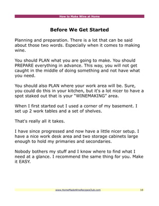 How to Make Wine at Home




                   Before We Get Started

Planning and preparation. There is a lot that can be said
about those two words. Especially when it comes to making
wine.

You should PLAN what you are going to make. You should
PREPARE everything in advance. This way, you will not get
caught in the middle of doing something and not have what
you need.

You should also PLAN where your work area will be. Sure,
you could do this in your kitchen, but it's a lot nicer to have a
spot staked out that is your “WINEMAKING” area.

When I first started out I used a corner of my basement. I
set up 2 work tables and a set of shelves.

That's really all it takes.

I have since progressed and now have a little nicer setup. I
have a nice work desk area and two storage cabinets large
enough to hold my primaries and secondaries.

Nobody bothers my stuff and I know where to find what I
need at a glance. I recommend the same thing for you. Make
it EASY.




                     www.HomeMadeWineRecipesClub.com           10
 