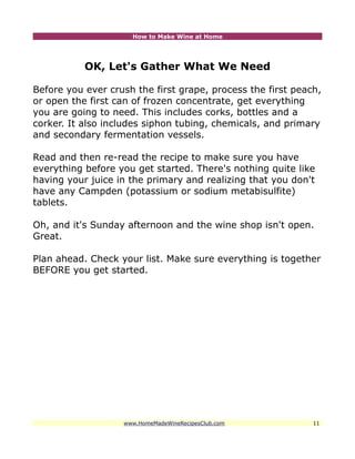 How to Make Wine at Home




           OK, Let's Gather What We Need

Before you ever crush the first grape, process the first peach,
or open the first can of frozen concentrate, get everything
you are going to need. This includes corks, bottles and a
corker. It also includes siphon tubing, chemicals, and primary
and secondary fermentation vessels.

Read and then re-read the recipe to make sure you have
everything before you get started. There's nothing quite like
having your juice in the primary and realizing that you don't
have any Campden (potassium or sodium metabisulfite)
tablets.

Oh, and it's Sunday afternoon and the wine shop isn't open.
Great.

Plan ahead. Check your list. Make sure everything is together
BEFORE you get started.




                   www.HomeMadeWineRecipesClub.com           11
 